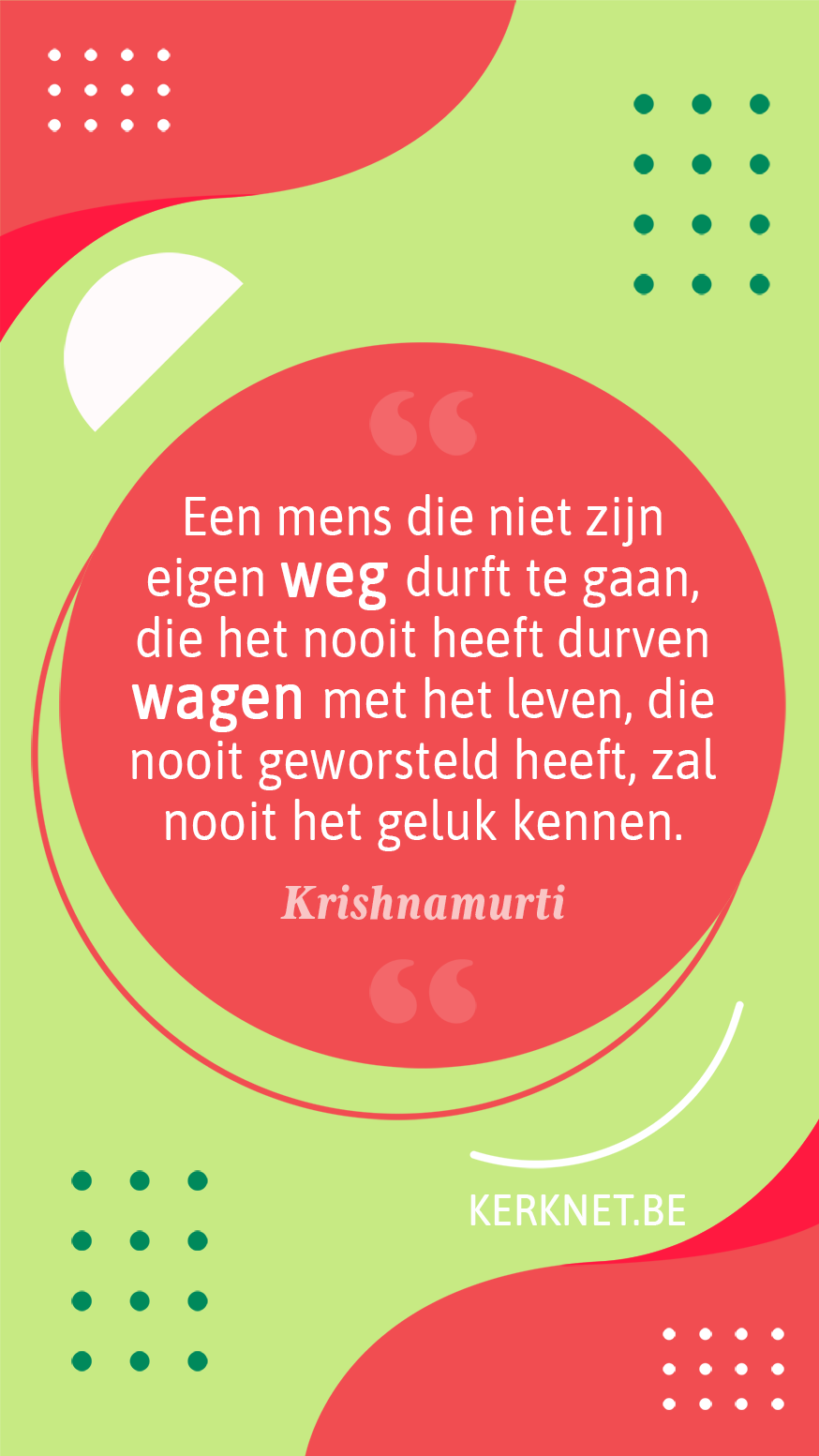 Een mens die niet zijn eigen weg durft te gaan, die het nooit heeft durven wagen met het leven, die nooit geworsteld heeft, zal nooit het geluk kennen. – Krishnamurti Een mens die niet zijn eigen weg durft te gaan, die het nooit heeft durven wagen met het leven, die nooit geworsteld heeft, zal nooit het geluk kennen. – Krishnamurti